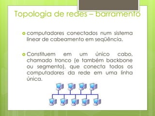 Topologia de redes – barramento

  computadores   conectados num sistema
   linear de cabeamento em seqüência.

  Constituem  em   um   único  cabo,
   chamado tronco (e também backbone
   ou segmento), que conecta todos os
   computadores da rede em uma linha
   única.
 