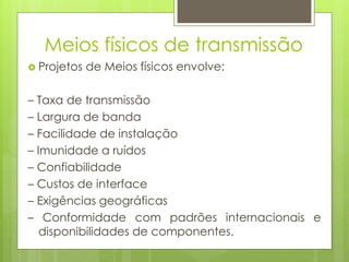 Meios físicos de transmissão
 Projetos   de Meios físicos envolve:

– Taxa de transmissão
– Largura de banda
– Facilidade de instalação
– Imunidade a ruídos
– Confiabilidade
– Custos de interface
– Exigências geográficas
– Conformidade com padrões internacionais e
   disponibilidades de componentes.
 