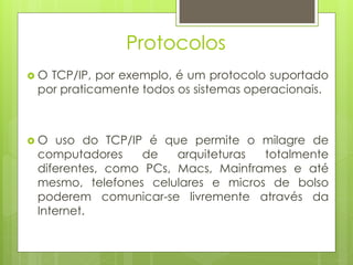 Protocolos
O TCP/IP, por exemplo, é um protocolo suportado
 por praticamente todos os sistemas operacionais.



O   uso do TCP/IP é que permite o milagre de
 computadores     de   arquiteturas totalmente
 diferentes, como PCs, Macs, Mainframes e até
 mesmo, telefones celulares e micros de bolso
 poderem comunicar-se livremente através da
 Internet.
 