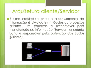 Arquitetura cliente/Servidor
É  uma arquitetura onde o processamento da
 informação é dividido em módulos ou processos
 distintos. Um processo é responsável pela
 manutenção da informação (Servidor), enquanto
 outro é responsável pela obtenção dos dados
 (Cliente).
 