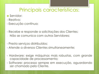 Principais características:
  Servidor:
- Reativo;
- Execução contínua;

- Recebe e responde a solicitações dos Clientes;
- Não se comunica com outros Servidores;


- Presta serviços distribuídos;
- Atende a diversos Clientes simultaneamente;

- Hardware; exige máquinas mais robustas, com grande
   capacidade de processamento;
- Software: processo sempre em execução, aguardando
   ser chamado pelo Cliente.
 