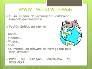 WWW - World WideWeb
   É um sistema de informações distribuídas,
    baseado em hipermídia

   Padrão Gráfico da Internet

- Textos...
- Imagens...
- Vídeos...
- Sons...
- Ou mesmo um software de navegação pela
   rede (Browser)

   REDE   EM     PADRÃO         MULTIMÍDIA   OU
    HIPERMÍDIA
 