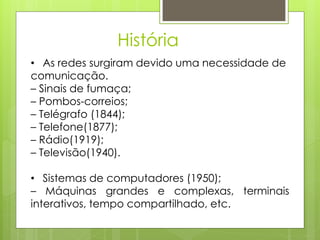 História
• As redes surgiram devido uma necessidade de
comunicação.
– Sinais de fumaça;
– Pombos-correios;
– Telégrafo (1844);
– Telefone(1877);
– Rádio(1919);
– Televisão(1940).

• Sistemas de computadores (1950);
– Máquinas grandes e complexas, terminais
interativos, tempo compartilhado, etc.
 