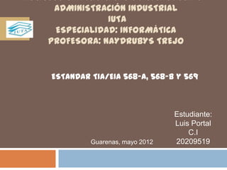 INSTITUTO UNIVERSITARIO DE TECNOLOGÍAS Y
       ADMINISTRACIÓN INDUSTRIAL
                   IUTA
        ESPECIALIDAD: INFORMÁTICA
      PROFESORA: NAYDRUBYS TREJO


      ESTANDAR TIA/EIA 568-A, 568-B y 569



                                     Estudiante:
                                     Luis Portal
                                         C.I
               Guarenas, mayo 2012   20209519
 