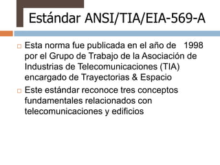 Estándar ANSI/TIA/EIA-569-A
   Esta norma fue publicada en el año de 1998
    por el Grupo de Trabajo de la Asociación de
    Industrias de Telecomunicaciones (TIA)
    encargado de Trayectorias & Espacio
   Este estándar reconoce tres conceptos
    fundamentales relacionados con
    telecomunicaciones y edificios
 