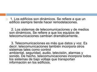    1. Los edificios son dinámicos. Se refiere a que un
    edificio siempre tiende hacer remodelaciones.

      2. Los sistemas de telecomunicaciones y de medios
    son dinámicos. Se refiere a que los equipos de
    telecomunicaciones cambian dramáticamente.

      3. Telecomunicaciones es más que datos y voz. Es
    decir; telecomunicaciones también incorpora otros
    sistemas tales como control
    ambiental, seguridad, audio, televisión, alarmas y
    sonido. De hecho, telecomunicaciones incorpora todos
    los sistemas de bajo voltaje que transportan
    información en los edificios.
 