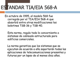 ESTANDAR TIA/EIA 568-A
 En octubre de 1995, el modelo 568 fue
   corregido por el TIA/EIA 568-A que
   absorbió entre otras modificaciones los
   boletines TSB-36 y TSB-40.

   Esta norma, regula todo lo concerniente a
   sistemas de cableado estructurado para
   edificios comerciales.

   La norma garantiza que los sistemas que se
   ejecuten de acuerdo a ella soportarán todas las
   aplicaciones de telecomunicaciones presentes y
   futuras por un lapso de al menos diez años.
 