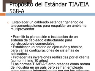 Propósito del Estándar TIA/EIA
    568-A
    Establecer un cableado estándar genérico de
    telecomunicaciones para respaldar un ambiente
    multiproveedor

    • Permitir la planeación e instalación de un
    sistema de cableado estructurado para
    construcciones comerciales.
    • Establecer un criterio de ejecución y técnico
    para varias configuraciones de sistemas de
    cableados .
    • Proteger las inversiones realizadas por el cliente
    (como mínimo 10 años)
    • Las normas TIA/EIA fueron creadas como norma
    de industria en un país pero se han empleado
 