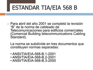 ESTANDAR TIA/EIA 568 B

   Para abril del año 2001 se completó la revisión
    “B” de la norma de cableado de
    Telecomunicaciones para edificios comerciales
    (Comercial Building telecommunications Cabling
    Standard).
    La norma se subdivide en tres documentos que
    constituyen normas separadas:
    • ANSI/TIA/EIA-568-B.1-2001
    • ANSI/TIA/EIA-568-B.2-2001
    • ANSI/TIA/EIA-568-B.3-2000
 