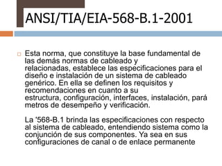 ANSI/TIA/EIA-568-B.1-2001

   Esta norma, que constituye la base fundamental de
    las demás normas de cableado y
    relacionadas, establece las especificaciones para el
    diseño e instalación de un sistema de cableado
    genérico. En ella se definen los requisitos y
    recomendaciones en cuanto a su
    estructura, configuración, interfaces, instalación, pará
    metros de desempeño y verificación.
    La '568-B.1 brinda las especificaciones con respecto
    al sistema de cableado, entendiendo sistema como la
    conjunción de sus componentes. Ya sea en sus
    configuraciones de canal o de enlace permanente
 