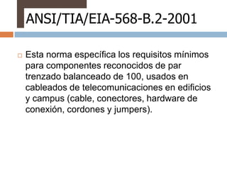 ANSI/TIA/EIA-568-B.2-2001

   Esta norma específica los requisitos mínimos
    para componentes reconocidos de par
    trenzado balanceado de 100, usados en
    cableados de telecomunicaciones en edificios
    y campus (cable, conectores, hardware de
    conexión, cordones y jumpers).
 