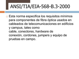 ANSI/TIA/EIA-568-B.3-2000
   Esta norma especifica los requisitos mínimos
    para componentes de fibra óptica usados en
    cableados de telecomunicaciones en edificios
    y campus, tales como
    cable, conectores, hardware de
    conexión, cordones, jumpers y equipo de
    pruebas en campo.
 