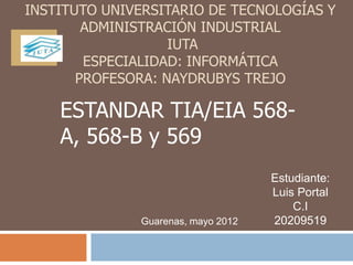 INSTITUTO UNIVERSITARIO DE TECNOLOGÍAS Y
        ADMINISTRACIÓN INDUSTRIAL
                   IUTA
        ESPECIALIDAD: INFORMÁTICA
       PROFESORA: NAYDRUBYS TREJO

    ESTANDAR TIA/EIA 568-
    A, 568-B y 569
                                    Estudiante:
                                    Luis Portal
                                        C.I
              Guarenas, mayo 2012   20209519
 
