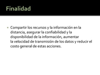    Compartir los recursos y la información en la
    distancia, asegurar la confiabilidad y la
    disponibilidad de la información, aumentar
    la velocidad de transmisión de los datos y reducir el
    costo general de estas acciones.
 