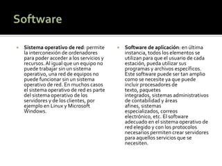    Sistema operativo de red: permite         Software de aplicación: en última
    la interconexión de ordenadores            instancia, todos los elementos se
    para poder acceder a los servicios y       utilizan para que el usuario de cada
    recursos. Al igual que un equipo no        estación, pueda utilizar sus
    puede trabajar sin un sistema              programas y archivos específicos.
    operativo, una red de equipos no           Este software puede ser tan amplio
    puede funcionar sin un sistema             como se necesite ya que puede
    operativo de red. En muchos casos          incluir procesadores de
    el sistema operativo de red es parte       texto, paquetes
    del sistema operativo de los               integrados, sistemas administrativos
    servidores y de los clientes, por          de contabilidad y áreas
    ejemplo en Linux y Microsoft               afines, sistemas
    Windows.                                   especializados, correos
                                               electrónico, etc. El software
                                               adecuado en el sistema operativo de
                                               red elegido y con los protocolos
                                               necesarios permiten crear servidores
                                               para aquellos servicios que se
                                               necesiten.
 
