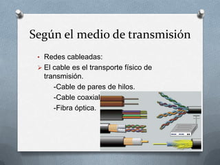 Según el medio de transmisión
 • Redes cableadas:
  El cable es el transporte físico de
   transmisión.
      -Cable de pares de hilos.
      -Cable coaxial.
      -Fibra óptica.
 