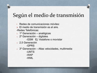 Según el medio de transmisión
 • Redes de comunicaciones móviles:
  El medio de transmisión es el aire.
 -Redes Telefónicas:
 o 1º Generación – analógicas
 o 2º Generación – digitales
         -GSM Ej: Vodafone o movistar
 o 2,5 Generación
         -GPRS
 o 3º Generación – Altas velocidades, multimedia
         -UMTS
         -WAP
         -WML
 