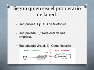 Según quien sea el propietario
         de la red.
 • Red pública. Ej: RTB de telefónica


 • Red privada. Ej: Red local de una
   empresa.

 • Red privada virtual. Ej: Comunicación
   entre los ordenadores de los bancos.
 
