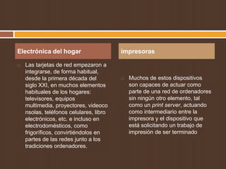 Electrónica del hogar                    impresoras

   Las tarjetas de red empezaron a
    integrarse, de forma habitual,
    desde la primera década del             Muchos de estos dispositivos
    siglo XXI, en muchos elementos           son capaces de actuar como
    habituales de los hogares:               parte de una red de ordenadores
    televisores, equipos                     sin ningún otro elemento, tal
    multimedia, proyectores, videoco         como un print server, actuando
    nsolas, teléfonos celulares, libro       como intermediario entre la
    electrónicos, etc. e incluso en          impresora y el dispositivo que
    electrodomésticos, como                  está solicitando un trabajo de
    frigoríficos, convirtiéndolos en         impresión de ser terminado
    partes de las redes junto a los
    tradiciones ordenadores.
 