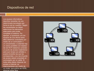 Dispositivos de red


Los equipos informáticos
descritos necesitan de una
determinada tecnología que
forme la red en cuestión. Según
las necesidades se deben
seleccionar los elementos
adecuados para poder
completar el sistema. Por
ejemplo, si queremos unir los
equipos de una oficina entre
ellos debemos conectarlos por
medio de un conmutador o
un concentrador, si además hay
un varios portátiles con tarjetas
de red Wi-Fi debemos conectar
un punto de acceso inalámbrico
para que recoja sus señales y
pueda enviarles las que les
correspondan, a su vez el punto
de acceso estará conectado al
conmutador por un cable. Si
todos ellos deben disponer de
acceso a Internet, se
interconectaran por medio de
un router, que podría ser ADSL,
ethernet sobre fibra
 