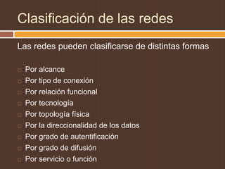 Clasificación de las redes
Las redes pueden clasificarse de distintas formas

   Por alcance
   Por tipo de conexión
   Por relación funcional
   Por tecnología
   Por topología física
   Por la direccionalidad de los datos
   Por grado de autentificación
   Por grado de difusión
   Por servicio o función
 