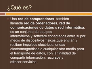 ¿Qué es?
   Una red de computadoras, también
    llamada red de ordenadores, red de
    comunicaciones de datos o red informática,
    es un conjunto de equipos
    informáticos y software conectados entre sí por
    medio de dispositivos físicos,que envían y
    reciben impulsos eléctricos, ondas
    electromagnéticas o cualquier otro medio para
    el transporte de datos, con la finalidad de
    compartir información, recursos y
    ofrecer servicios.
 