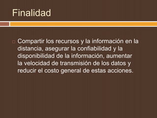 Finalidad

   Compartir los recursos y la información en la
    distancia, asegurar la confiabilidad y la
    disponibilidad de la información, aumentar
    la velocidad de transmisión de los datos y
    reducir el costo general de estas acciones.
 