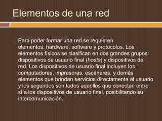Elementos de una red

   Para poder formar una red se requieren
    elementos: hardware, software y protocolos. Los
    elementos físicos se clasifican en dos grandes grupos:
    dispositivos de usuario final (hosts) y dispositivos de
    red. Los dispositivos de usuario final incluyen los
    computadores, impresoras, escáneres, y demás
    elementos que brindan servicios directamente al usuario
    y los segundos son todos aquellos que conectan entre
    sí a los dispositivos de usuario final, posibilitando su
    intercomunicación.
 