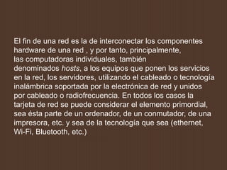 El fin de una red es la de interconectar los componentes
hardware de una red , y por tanto, principalmente,
las computadoras individuales, también
denominados hosts, a los equipos que ponen los servicios
en la red, los servidores, utilizando el cableado o tecnología
inalámbrica soportada por la electrónica de red y unidos
por cableado o radiofrecuencia. En todos los casos la
tarjeta de red se puede considerar el elemento primordial,
sea ésta parte de un ordenador, de un conmutador, de una
impresora, etc. y sea de la tecnología que sea (ethernet,
Wi-Fi, Bluetooth, etc.)
 