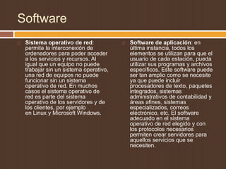 Software
   Sistema operativo de red:               Software de aplicación: en
    permite la interconexión de              última instancia, todos los
    ordenadores para poder acceder           elementos se utilizan para que el
    a los servicios y recursos. Al           usuario de cada estación, pueda
    igual que un equipo no puede             utilizar sus programas y archivos
    trabajar sin un sistema operativo,       específicos. Este software puede
    una red de equipos no puede              ser tan amplio como se necesite
    funcionar sin un sistema                 ya que puede incluir
    operativo de red. En muchos              procesadores de texto, paquetes
    casos el sistema operativo de            integrados, sistemas
    red es parte del sistema                 administrativos de contabilidad y
    operativo de los servidores y de         áreas afines, sistemas
    los clientes, por ejemplo                especializados, correos
    en Linux y Microsoft Windows.            electrónico, etc. El software
                                             adecuado en el sistema
                                             operativo de red elegido y con
                                             los protocolos necesarios
                                             permiten crear servidores para
                                             aquellos servicios que se
                                             necesiten.
 