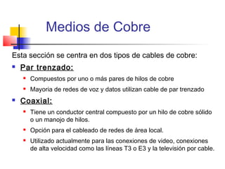 Medios de Cobre
Esta sección se centra en dos tipos de cables de cobre:
   Par trenzado:
       Compuestos por uno o más pares de hilos de cobre
       Mayoria de redes de voz y datos utilizan cable de par trenzado
   Coaxial:
       Tiene un conductor central compuesto por un hilo de cobre sólido
        o un manojo de hilos.
       Opción para el cableado de redes de área local.
       Utilizado actualmente para las conexiones de video, conexiones
        de alta velocidad como las líneas T3 o E3 y la televisión por cable.
 