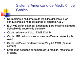 Sistema Americano de Medición de
           Cables

   Normalmente el diámetro de los hilos del cable o los
    conductores se mide utilizando el sistema AWG.
   El AWG es un estándar americano para medir el diámetro
    del cable de cobre y de aluminio.
   Cable residencial típico: AWG 12 ó 14
   Cable UTP de los bucles locales telefónicos: entre 9 y 24
    AWG
   Cable telefónico moderno: entre 22 y 26 AWG (24 más
    común)
   Entre más pequeño el número de la medida, más fino es
    el cable.
 