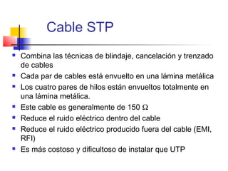 Cable STP
   Combina las técnicas de blindaje, cancelación y trenzado
    de cables
   Cada par de cables está envuelto en una lámina metálica
   Los cuatro pares de hilos están envueltos totalmente en
    una lámina metálica.
   Este cable es generalmente de 150 Ω
   Reduce el ruido eléctrico dentro del cable
   Reduce el ruido eléctrico producido fuera del cable (EMI,
    RFI)
   Es más costoso y dificultoso de instalar que UTP
 