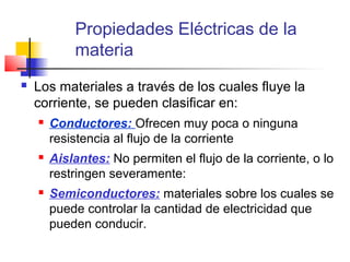 Propiedades Eléctricas de la
            materia
   Los materiales a través de los cuales fluye la
    corriente, se pueden clasificar en:
       Conductores: Ofrecen muy poca o ninguna
        resistencia al flujo de la corriente
       Aislantes: No permiten el flujo de la corriente, o lo
        restringen severamente:
       Semiconductores: materiales sobre los cuales se
        puede controlar la cantidad de electricidad que
        pueden conducir.
 