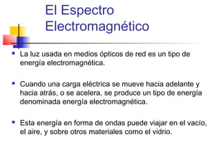 El Espectro
           Electromagnético
   La luz usada en medios ópticos de red es un tipo de
    energía electromagnética.

   Cuando una carga eléctrica se mueve hacia adelante y
    hacia atrás, o se acelera, se produce un tipo de energía
    denominada energía electromagnética.

   Esta energía en forma de ondas puede viajar en el vacío,
    el aire, y sobre otros materiales como el vidrio.
 