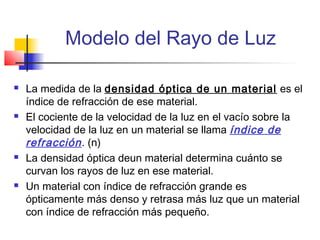 Modelo del Rayo de Luz

   La medida de la densidad óptica de un material es el
    índice de refracción de ese material.
   El cociente de la velocidad de la luz en el vacío sobre la
    velocidad de la luz en un material se llama índice de
    refracción . (n)
   La densidad óptica deun material determina cuánto se
    curvan los rayos de luz en ese material.
   Un material con índice de refracción grande es
    ópticamente más denso y retrasa más luz que un material
    con índice de refracción más pequeño.
 