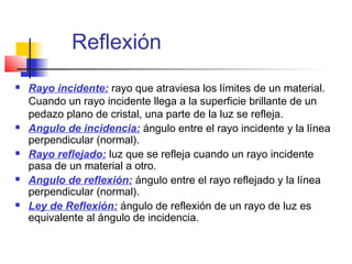 Reflexión
   Rayo incidente: rayo que atraviesa los límites de un material.
    Cuando un rayo incidente llega a la superficie brillante de un
    pedazo plano de cristal, una parte de la luz se refleja.
   Angulo de incidencia: ángulo entre el rayo incidente y la línea
    perpendicular (normal).
   Rayo reflejado: luz que se refleja cuando un rayo incidente
    pasa de un material a otro.
   Angulo de reflexión: ángulo entre el rayo reflejado y la línea
    perpendicular (normal).
   Ley de Reflexión: ángulo de reflexión de un rayo de luz es
    equivalente al ángulo de incidencia.
 