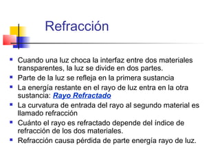 Refracción

   Cuando una luz choca la interfaz entre dos materiales
    transparentes, la luz se divide en dos partes.
   Parte de la luz se refleja en la primera sustancia
   La energía restante en el rayo de luz entra en la otra
    sustancia: Rayo Refractado
   La curvatura de entrada del rayo al segundo material es
    llamado refracción
   Cuánto el rayo es refractado depende del índice de
    refracción de los dos materiales.
   Refracción causa pérdida de parte energía rayo de luz.
 