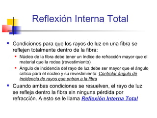 Reflexión Interna Total

   Condiciones para que los rayos de luz en una fibra se
    reflejen totalmente dentro de la fibra:
       Núcleo de la fibra debe tener un índice de refracción mayor que el
        material que la rodea (revestimiento)
       Ángulo de incidencia del rayo de luz debe ser mayor que el ángulo
        crítico para el núcleo y su revestimiento: Controlar ángulo de
        incidencia de rayos que entran a la fibra
   Cuando ambas condiciones se resuelven, el rayo de luz
    se refleja dentro la fibra sin ninguna pérdida por
    refracción. A esto se le llama Reflexión Interna Total
 
