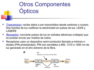 Otros Componentes
               Ópticos

   Transmisor: recibe datos a ser transmitidos desde switches o routers.
    Dos fuentes de luz codifican la electricidad en pulsos de luz: LEDS y
    LASERS
   Receptor: convierte pulsos de luz en señales eléctricas (voltajes) que
    se puedan enviar por medios de cobre.
   Receptores usan un dispositivo semi-conductor llamado p-intrinsic-n
    diodes (PIN photodiodes). PIN son sensibles a 850, 1310 o 1550 nm de
    luz generado en el otro extremo de la fibra.
 