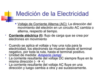 Medición de la Electricidad
        
          Voltaje de Corriente Alterna (AC): La dirección del
          movimiento del electrón en un circuito AC cambia o
          alterna, respecto al tiempo.
   Corriente eléctrica (I): flujo de carga que se crea por
    electrones en movimiento
   Cuando se aplica el voltaje y hay una ruta para la
    electricidad, los electrones se mueven desde el terminal
    negativo, por toda la ruta, hasta el terminal positivo.
   Unidad de medida: Amperio (amp)
   La corriente resultante del voltaje DC siempre fluye en la
    misma dirección (-  +)
   La corriente resultante del voltaje AC fluye en una
    dirección y luego cambia a otra y asi sucesivamente.
 