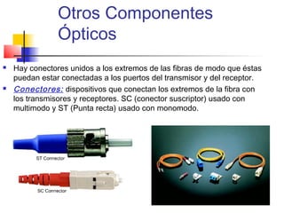 Otros Componentes
                Ópticos
   Hay conectores unidos a los extremos de las fibras de modo que éstas
    puedan estar conectadas a los puertos del transmisor y del receptor.
   Conectores: dispositivos que conectan los extremos de la fibra con
    los transmisores y receptores. SC (conector suscriptor) usado con
    multimodo y ST (Punta recta) usado con monomodo.
 