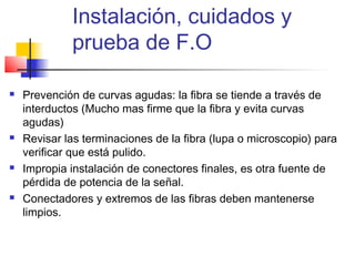 Instalación, cuidados y
             prueba de F.O

   Prevención de curvas agudas: la fibra se tiende a través de
    interductos (Mucho mas firme que la fibra y evita curvas
    agudas)
   Revisar las terminaciones de la fibra (lupa o microscopio) para
    verificar que está pulido.
   Impropia instalación de conectores finales, es otra fuente de
    pérdida de potencia de la señal.
   Conectadores y extremos de las fibras deben mantenerse
    limpios.
 