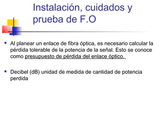 Instalación, cuidados y
             prueba de F.O

   Al planear un enlace de fibra óptica, es necesario calcular la
    pérdida tolerable de la potencia de la señal. Esto se conoce
    como presupuesto de pérdida del enlace óptico.

   Decibel (dB) unidad de medida de cantidad de potencia
    perdida
 