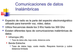 Comunicaciones de datos
                 Inalámbricas

   Espectro de radio es la parte del espectro electromágnético
    utilizado para transmitir voz, video, datos
   Utiliza frecuencias desde los 3 Khz hasta los 300 Ghz
   Existen diferentes tipos de comunicaciones inalámbricas de
    datos:
       Infrarrojos (IR):
            Tasa de datos alta, bajo coste, distancia corta
       Banda Estrecha:
         
             Tasa de datos baja, costo medio. Requiere licencia y cubre
             distancia limitada
 