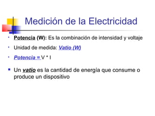 Medición de la Electricidad
   Potencia (W): Es la combinación de intensidad y voltaje
   Unidad de medida: Vatio (W)
   Potencia = V * I

   Un vatio es la cantidad de energía que consume o
    produce un dispositivo
 