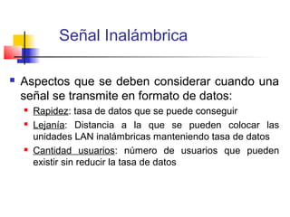 Señal Inalámbrica

   Aspectos que se deben considerar cuando una
    señal se transmite en formato de datos:
       Rapidez: tasa de datos que se puede conseguir
       Lejanía: Distancia a la que se pueden colocar las
        unidades LAN inalámbricas manteniendo tasa de datos
       Cantidad usuarios: número de usuarios que pueden
        existir sin reducir la tasa de datos
 