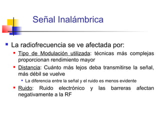 Señal Inalámbrica

   La radiofrecuencia se ve afectada por:
       Tipo de Modulación utilizada: técnicas más complejas
        proporcionan rendimiento mayor
       Distancia: Cuánto más lejos deba transmitirse la señal,
        más débil se vuelve
         
             La diferencia entre la señal y el ruido es menos evidente
       Ruido: Ruido electrónico              y   las   barreras         afectan
        negativamente a la RF
 