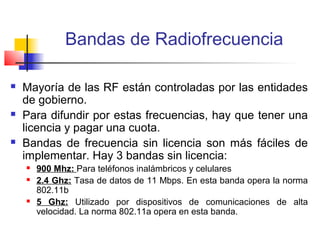 Bandas de Radiofrecuencia

   Mayoría de las RF están controladas por las entidades
    de gobierno.
   Para difundir por estas frecuencias, hay que tener una
    licencia y pagar una cuota.
   Bandas de frecuencia sin licencia son más fáciles de
    implementar. Hay 3 bandas sin licencia:
       900 Mhz: Para teléfonos inalámbricos y celulares
       2.4 Ghz: Tasa de datos de 11 Mbps. En esta banda opera la norma
        802.11b
       5 Ghz: Utilizado por dispositivos de comunicaciones de alta
        velocidad. La norma 802.11a opera en esta banda.
 