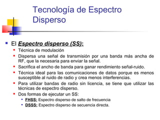 Tecnología de Espectro
                Disperso

   El Espectro disperso (SS):
       Técnica de modulación
       Dispersa una señal de transmisión por una banda más ancha de
        RF, que la necesaria para enviar la señal.
       Sacrifica el ancho de banda para ganar rendimiento señal-ruido.
       Técnica ideal para las comunicaciones de datos porque es menos
        susceptible al ruido de radio y crea menos interferencias.
       Para utilizar bandas de radio sin licencia, se tiene que utilizar las
        técnicas de espectro disperso.
       Dos formas de ejecutar un SS:
            FHSS: Espectro disperso de salto de frecuencia
            DSSS: Espectro disperso de secuencia directa.
 